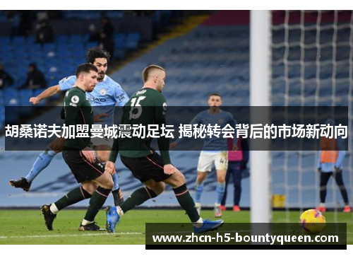 胡桑诺夫加盟曼城震动足坛 揭秘转会背后的市场新动向