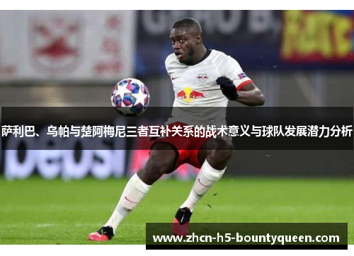 萨利巴、乌帕与楚阿梅尼三者互补关系的战术意义与球队发展潜力分析 萨利巴、乌帕与楚阿梅尼三者互补关系的战术意义与球队发展潜力分析