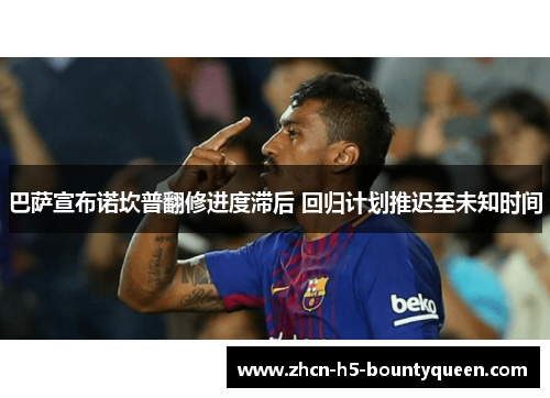 巴萨宣布诺坎普翻修进度滞后 回归计划推迟至未知时间