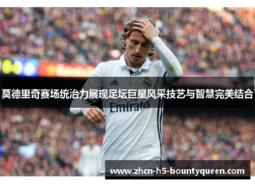 莫德里奇赛场统治力展现足坛巨星风采技艺与智慧完美结合