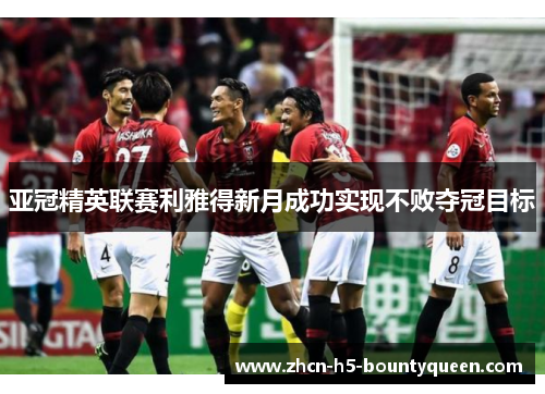 亚冠精英联赛利雅得新月成功实现不败夺冠目标