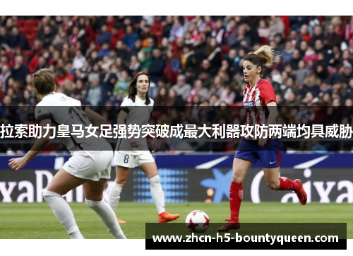 拉索助力皇马女足强势突破成最大利器攻防两端均具威胁 拉索助力皇马女足强势突破成最大利器攻防两端均具威胁