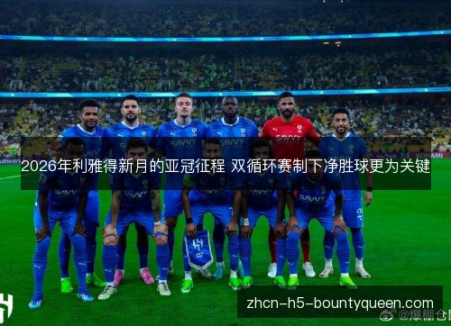 2026年利雅得新月的亚冠征程 双循环赛制下净胜球更为关键